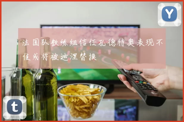 法国队教练组信任孔德特奥表现不佳或将被迪涅替换
