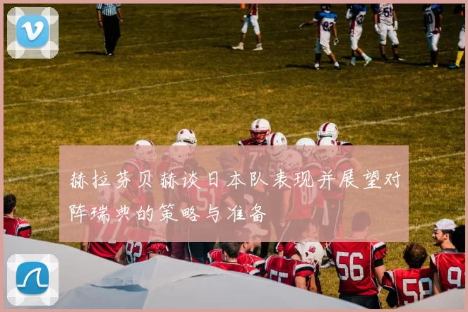 赫拉芬贝赫谈日本队表现并展望对阵瑞典的策略与准备