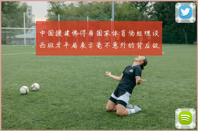 中国援建佛得角国家体育场经理谈西班牙平局表示毫不意外的背后故事
