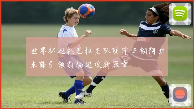 世界杯巡礼巴拉圭队防守坚韧阿尔米隆引领前场进攻新篇章