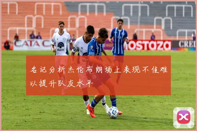 名记分析杰伦布朗场上表现不佳难以提升队友水平