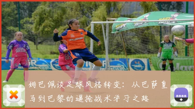 姆巴佩谈足球风格转变：从巴萨皇马到巴黎的逼抢战术学习之路