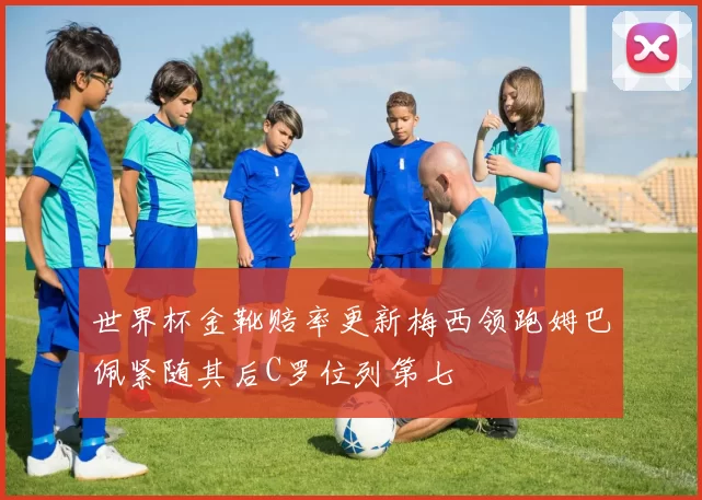 世界杯金靴赔率更新梅西领跑姆巴佩紧随其后C罗位列第七