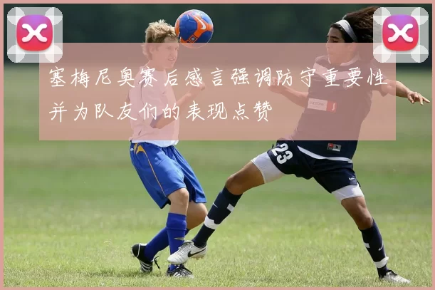 塞梅尼奥赛后感言强调防守重要性并为队友们的表现点赞
