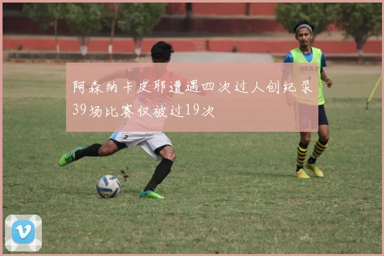 阿森纳卡皮耶遭遇四次过人创纪录39场比赛仅被过19次
